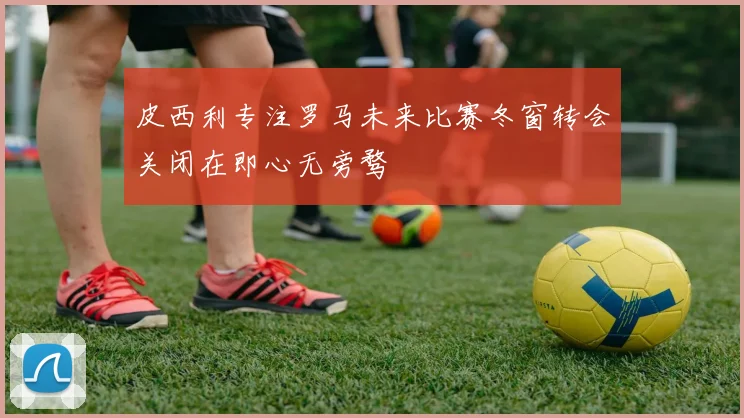 皮西利专注罗马未来比赛冬窗转会关闭在即心无旁骛