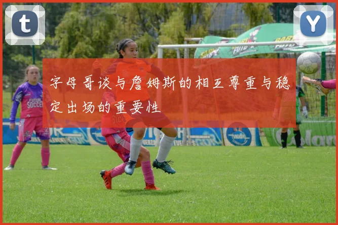 字母哥谈与詹姆斯的相互尊重与稳定出场的重要性