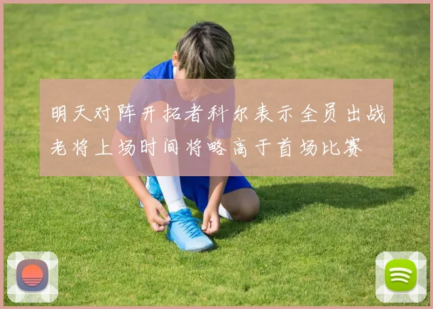 明天对阵开拓者科尔表示全员出战老将上场时间将略高于首场比赛