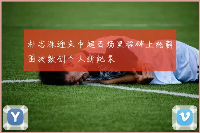 朴志洙迎来中超百场里程碑上轮解围次数创个人新纪录