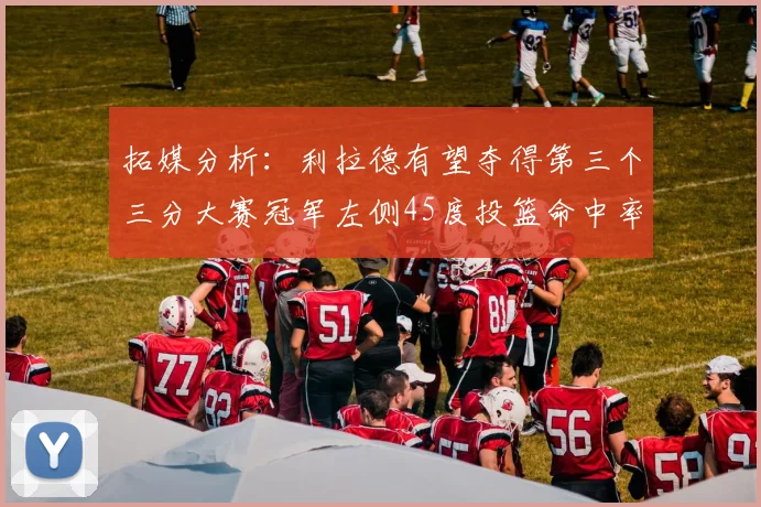 拓媒分析：利拉德有望夺得第三个三分大赛冠军左侧45度投篮命中率惊人