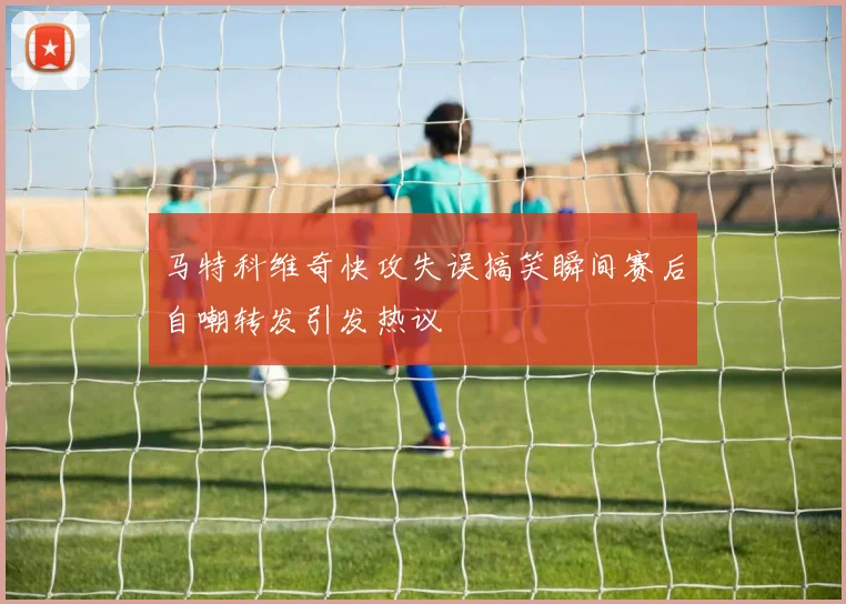 马特科维奇快攻失误搞笑瞬间赛后自嘲转发引发热议