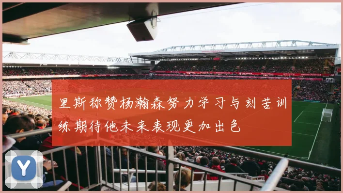里斯称赞杨瀚森努力学习与刻苦训练期待他未来表现更加出色