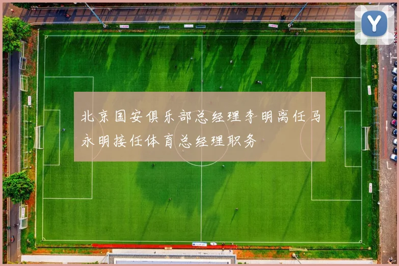 北京国安俱乐部总经理李明离任马永明接任体育总经理职务