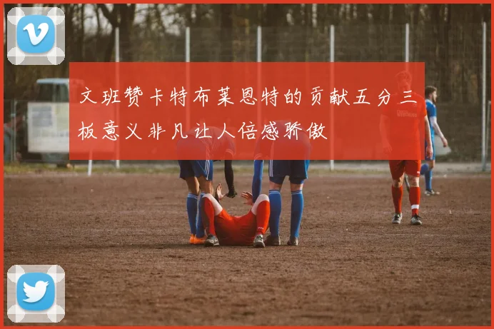 文班赞卡特布莱恩特的贡献五分三板意义非凡让人倍感骄傲