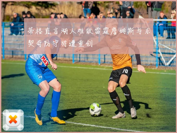 蒂格直言湖人难敌雷霆詹姆斯与东契奇防守将遭重创