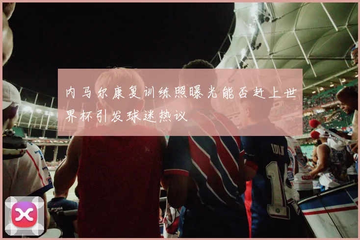 内马尔康复训练照曝光能否赶上世界杯引发球迷热议