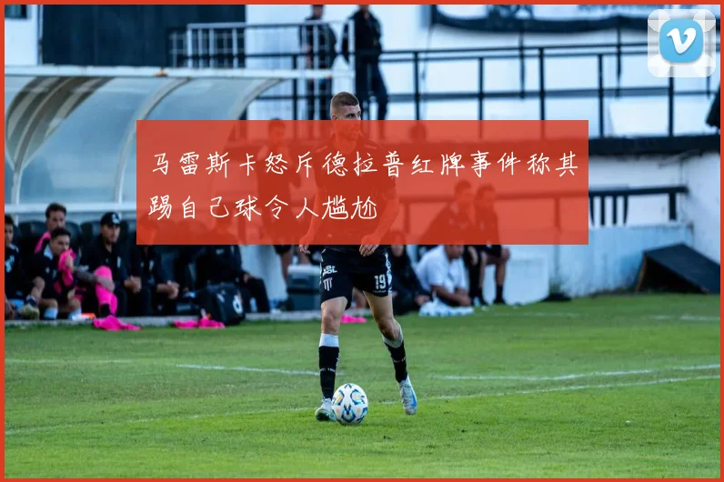 马雷斯卡怒斥德拉普红牌事件称其踢自己球令人尴尬