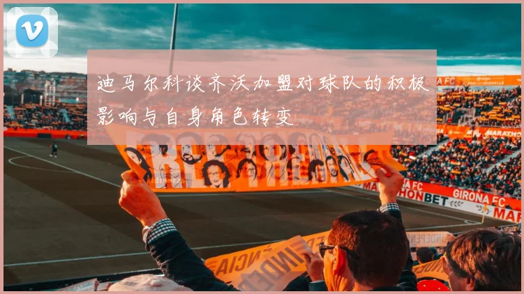迪马尔科谈齐沃加盟对球队的积极影响与自身角色转变