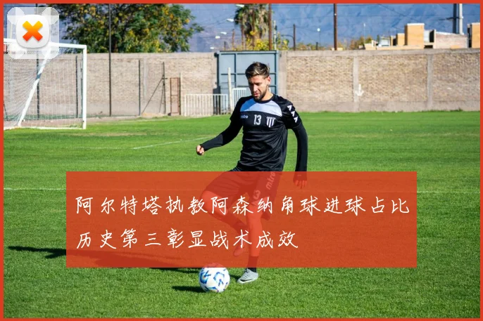 阿尔特塔执教阿森纳角球进球占比历史第三彰显战术成效