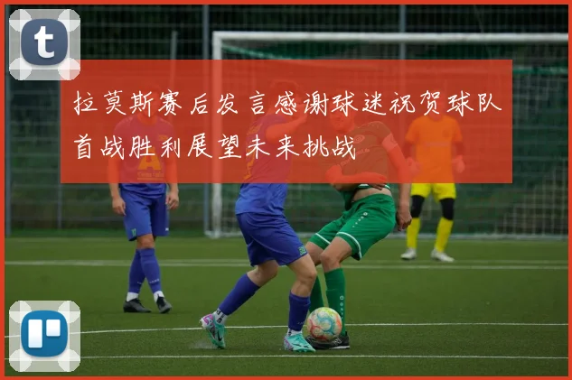 拉莫斯赛后发言感谢球迷祝贺球队首战胜利展望未来挑战