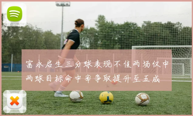 富永启生三分球表现不佳两场仅中两球目标命中率争取提升至五成