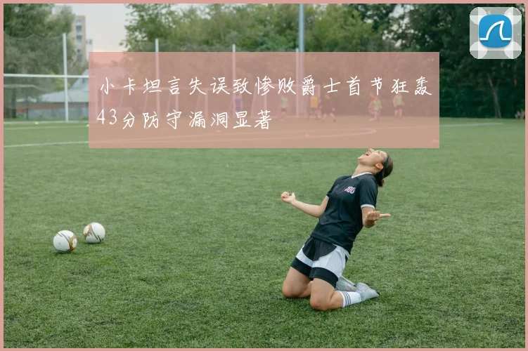 小卡坦言失误致惨败爵士首节狂轰43分防守漏洞显著