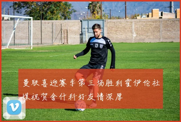 曼联喜迎赛季第三场胜利霍伊伦社媒祝贺舍什科好友情深厚