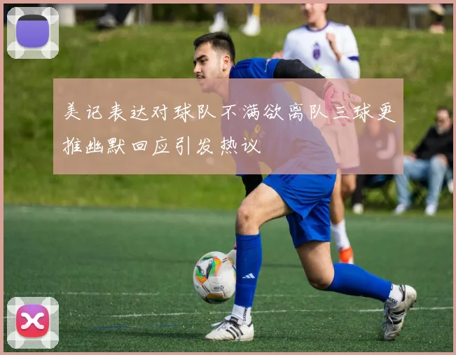 美记表达对球队不满欲离队三球更推幽默回应引发热议