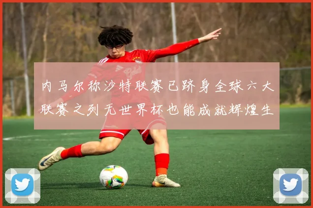 内马尔称沙特联赛已跻身全球六大联赛之列无世界杯也能成就辉煌生涯