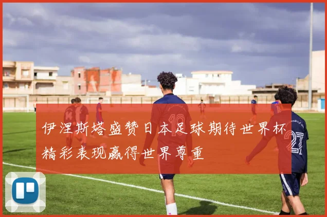 伊涅斯塔盛赞日本足球期待世界杯精彩表现赢得世界尊重