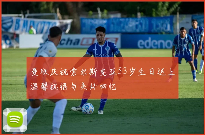 曼联庆祝索尔斯克亚53岁生日送上温馨祝福与美好回忆