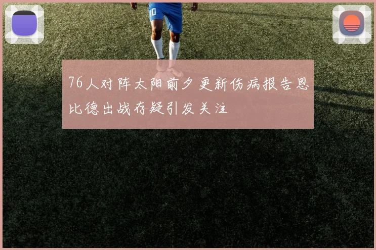 76人对阵太阳前夕更新伤病报告恩比德出战存疑引发关注