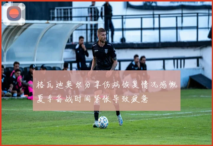 格瓦迪奥尔分享伤病恢复情况感慨夏季备战时间紧张导致疲惫