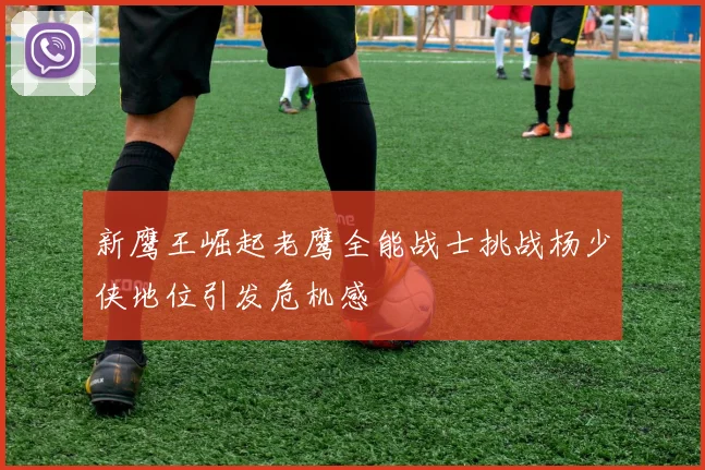 新鹰王崛起老鹰全能战士挑战杨少侠地位引发危机感