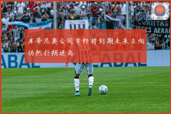 库蒂尼奥合同年即将到期未来去向仍然扑朔迷离