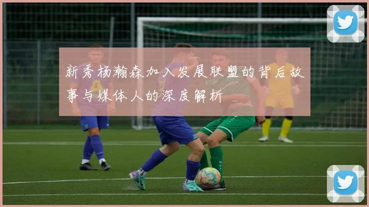 新秀杨瀚森加入发展联盟的背后故事与媒体人的深度解析