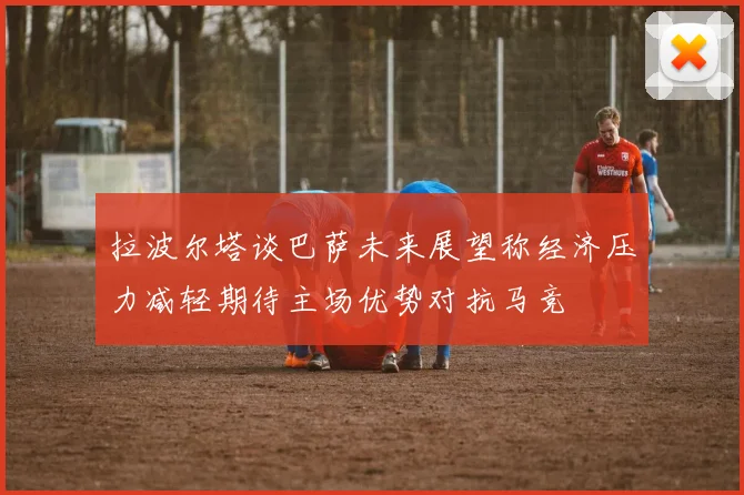 拉波尔塔谈巴萨未来展望称经济压力减轻期待主场优势对抗马竞