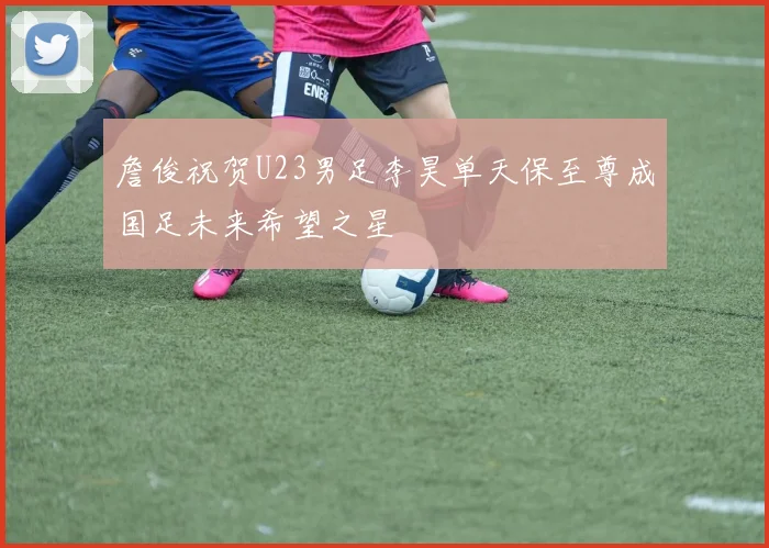 詹俊祝贺U23男足李昊单天保至尊成国足未来希望之星