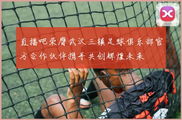 直播吧荣膺武汉三镇足球俱乐部官方合作伙伴携手共创辉煌未来