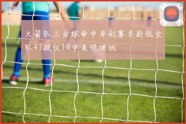 火箭队三分球命中率创赛季新低全队41投仅10中表现堪忧